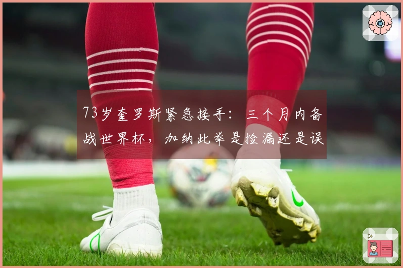 73岁奎罗斯紧急接手：三个月内备战世界杯，加纳此举是捡漏还是误判？