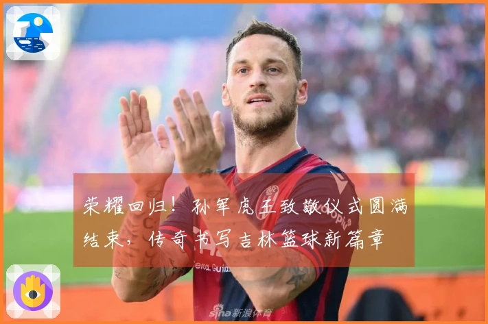 荣耀回归！孙军虎王致敬仪式圆满结束，传奇书写吉林篮球新篇章