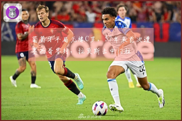 葡萄牙平局无缘C罗，57年来首次遭墨西哥零封，拉莫斯击中门柱