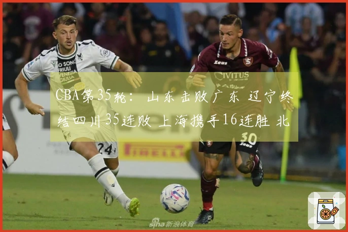 CBA第35轮：山东击败广东 辽宁终结四川35连败 上海携手16连胜 北京战胜同曦