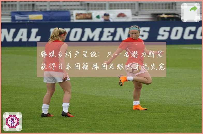 韩媒分析尹星俊：又一名潜力新星获得日本国籍 韩国足球人才流失愈发严重