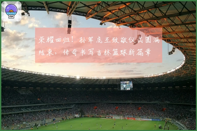 荣耀回归！孙军虎王致敬仪式圆满结束，传奇书写吉林篮球新篇章