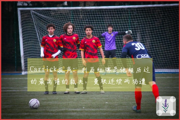 Carrick发声：利马红牌是他经历过的最离谱的裁决，曼联连续两场遭遇打击