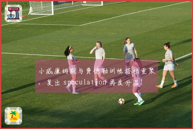 小威廉姆斯与费德勒训练搭档重聚，复出 speculation 再度升温！