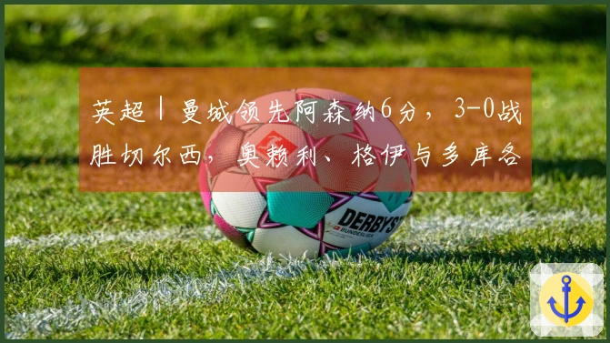 英超｜曼城领先阿森纳6分，3-0战胜切尔西，奥赖利、格伊与多库各进一球