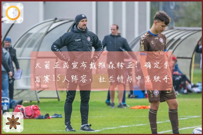 火箭正式宣布戴维森转正！确定季后赛15人阵容，杜兰特与申京联手争夺冠军