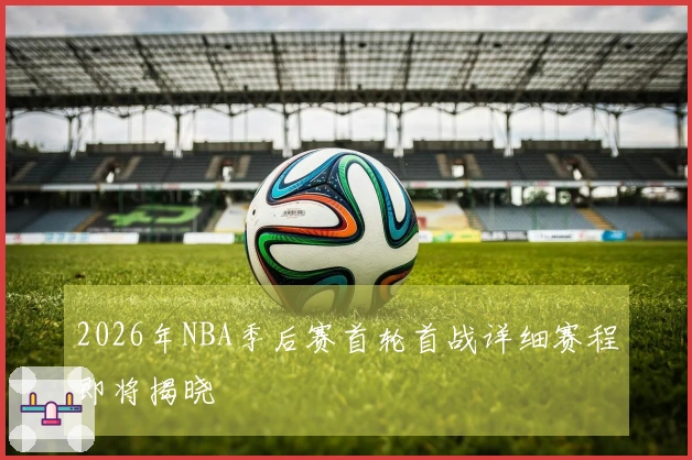 2026年NBA季后赛首轮首战详细赛程即将揭晓