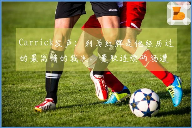 Carrick发声：利马红牌是他经历过的最离谱的裁决，曼联连续两场遭遇打击