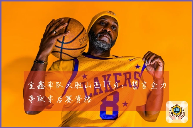 金鑫率队大胜山西17分，誓言全力争取季后赛资格