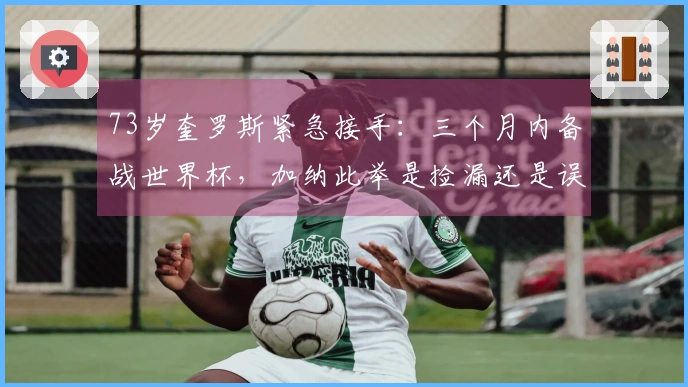 73岁奎罗斯紧急接手：三个月内备战世界杯，加纳此举是捡漏还是误判？