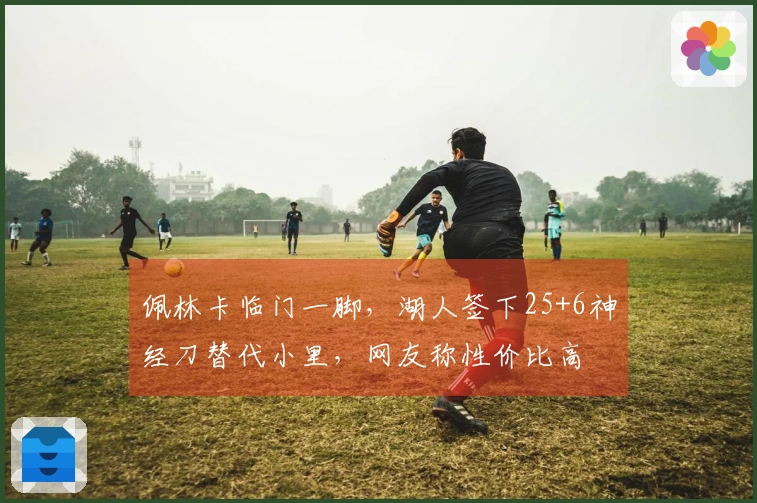 佩林卡临门一脚，湖人签下25+6神经刀替代小里，网友称性价比高