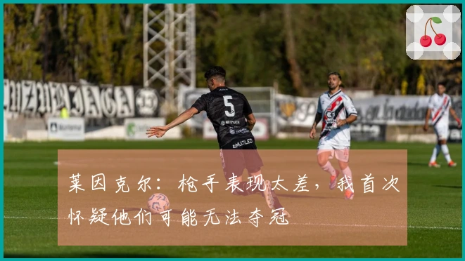 莱因克尔：枪手表现太差，我首次怀疑他们可能无法夺冠