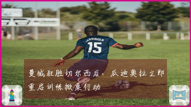 曼城狂胜切尔西后，瓜迪奥拉立即重启训练掀桌行动