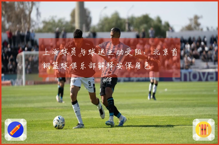 上海球员与球迷互动受阻，北京首钢篮球俱乐部解释安保角色