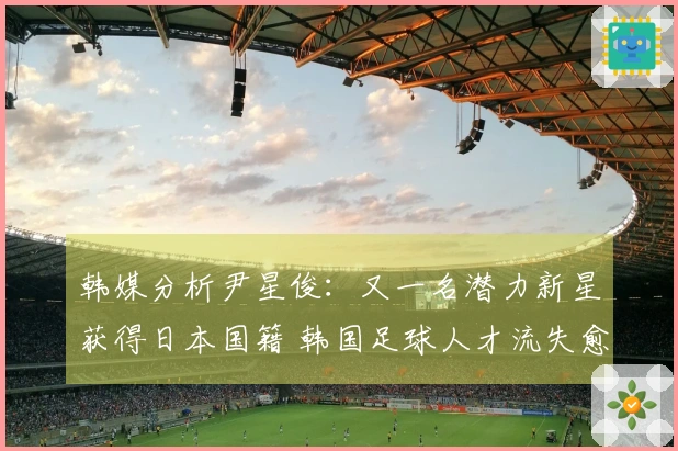 韩媒分析尹星俊：又一名潜力新星获得日本国籍 韩国足球人才流失愈发严重