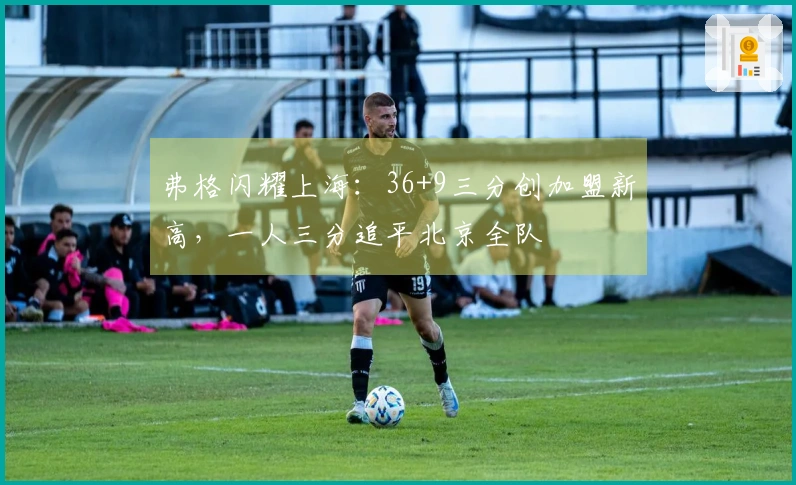 弗格闪耀上海：36+9三分创加盟新高，一人三分追平北京全队