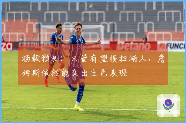 杨毅预测：火箭有望横扫湖人，詹姆斯依然能交出出色表现