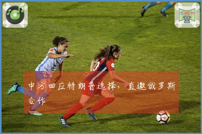 中方回应特朗普选择，直邀俄罗斯合作